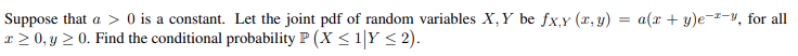 Suppose that a > 0 is a constant. Let the joint pdf of random variables X,Y be fx,y (x, y) = a(x + y)e¬z-4, for all
x > 0, y > 0. Find the conditional probability P (X < 1|Y < 2).
