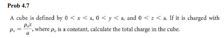 Prob 4.7
A cube is defined by 0 < x <a, 0 <y <a, and 0 < z < a. If it is charged with
Pax
P₁ =
where p, is a constant, calculate the total charge in the cube.
>