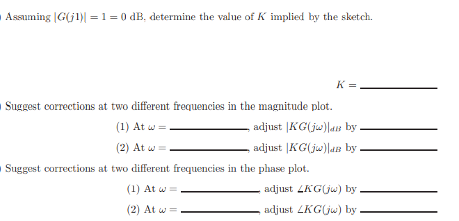 Assuming |G(j1)| = 1 = 0 dB, determine the value of K implied by the sketch.
Suggest corrections at two different frequencies in the magnitude plot.
(1) At w =
(2) At w =
Suggest corrections at two different frequencies in the phase plot.
(1) At w =
(2) At w =
K =
adjust KG(jw) dB by
adjust |KG(jw)|aB by.
adjust LKG(jw) by
adjust LKG(jw) by
