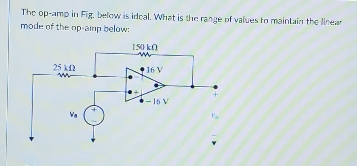 The op-amp in Fig. below is ideal. What is the range of values to maintain the linear
mode of the op-amp below:
150 kN
16 V
25 k
-16 V
Ve
Va
