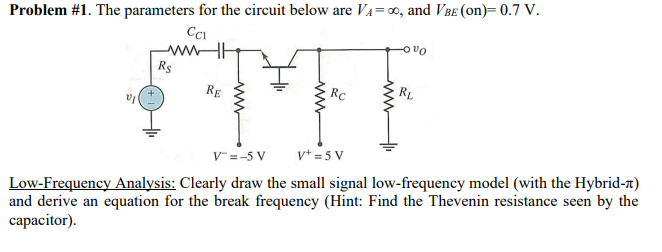 Problem #1. The parameters for the circuit below are V₁=00, and VBE (on)= 0.7 V.
www-H
R$
Rc
RL
STEF
RE
V+=5 V
V = -5 V
Low-Frequency Analysis: Clearly draw the small signal low-frequency model (with the Hybrid-)
and derive an equation for the break frequency (Hint: Find the Thevenin resistance seen by the
capacitor).