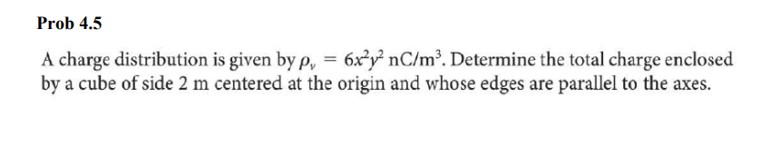 Prob 4.5
A charge distribution is given by p, = 6x2y² nC/m³. Determine the total charge enclosed
by a cube of side 2 m centered at the origin and whose edges are parallel to the axes.