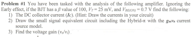 Problem #1 You have been tasked with the analysis of the following amplifier. Ignoring the
Early effect, if the BJT has a ß value of 100, Vr= 25 mV, and VBe(on) = 0.7 V find the following:
1) The DC collector current (Ic). (Hint: Draw the currents in your circuit)
2) Draw the small signal equivalent circuit including the Hybrid-r with the gmVn current
source model.
3) Find the voltage gain (vo/vì).
