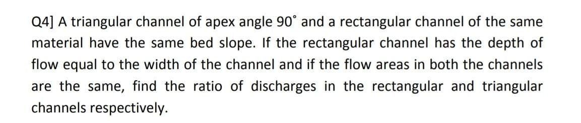 Q4] A triangular channel of apex angle 90° and a rectangular channel of the same
material have the same bed slope. If the rectangular channel has the depth of
flow equal to the width of the channel and if the flow areas in both the channels
are the same, find the ratio of discharges in the rectangular and triangular
channels respectively.
