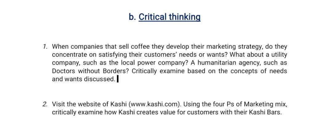 b. Critical thinking
1. When companies that sell coffee they develop their marketing strategy, do they
concentrate on satisfying their customers' needs or wants? What about a utility
company, such as the local power company? A humanitarian agency, such as
Doctors without Borders? Critically examine based on the concepts of needs
and wants discussed.
2. Visit the website of Kashi (www.kashi.com). Using the four Ps of Marketing mix,
critically examine how Kashi creates value for customers with their Kashi Bars.

