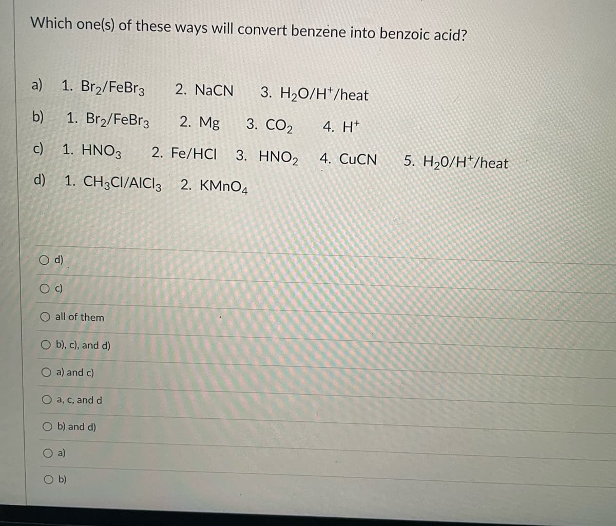 Which one(s) of these ways will convert benzene into benzoic acid?
a) 1. Br2/FeBr3
2. NaCN
3. H20/H*/heat
b)
1. Br2/FeBr3
2. Mg
3. CO2
4. H*
c) 1. HNO3
2. Fe/HCI
3. HNO2
4. CUCN
5. H20/H*/heat
d)
1. CH3CI/AICI3 2. KMnO4
O d)
Oc)
O all of them
O b), c), and d)
O a) and c)
O a, c, and d
O b) and d)
O a)
O b)
