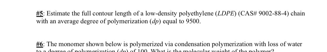#5: Estimate the full contour length of a low-density polyethylene (LDPE) (CAS# 9002-88-4) chain
with an average degree of polymerization (dp) equal to 9500.
#6: The monomer shown below is polymerized via condensation polymerization with loss of water
to a degree of polymerization (dn) of 100 What is the molecular weight of the polymer?