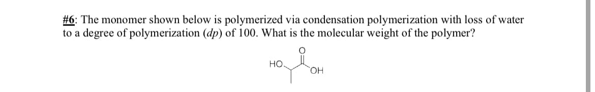 #6: The monomer shown below is polymerized via condensation polymerization with loss of water
to a degree of polymerization (dp) of 100. What is the molecular weight of the polymer?
но.
OH