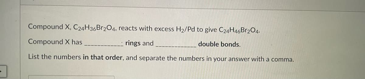 Compound X, C24H36B1204, reacts with excess H2/Pd to give C24H46B12O4.
Compound X has
rings and
double bonds.
List the numbers in that order, and separate the numbers in your answer with a comma.
