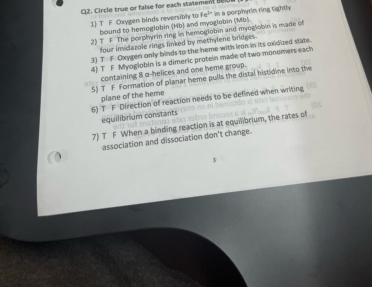 Q2. Circle true or false for each statement
ni bavlovni smyno sto siqm6x9 п6 21 9bimsoqu
1) T F Oxygen binds reversibly to Fe2+ in a porphyrin ring tightly
und to hemoglobin (Hb) and myoglobin (Mb).
gnitnsino
2) T_F_The porphyrin ring in hemoglobin and myoglobin is made of
four imidazole rings linked by methylene bridges.
3) Tr FCOxygen only binds to the heme with iron in its oxidized state.
4) T F Myoglobin is a dimeric protein made of two monomers each
heme group.
tal histidine into the
916 Containing 8 a-helices and one
5) T F Formation of planar heme pulls the distal
392 X 910 1911 10 231110 26/1 Ulb J16/20
plane of the heme
6) T F Direction of reaction needs to be defined when writing (er
equilibrium constants Vsne ns ni benistdo zi 9161 16mixam 9m
edt tot tristanoo 961 1910 boo92 6 im
T
(OS
7) T F When a binding reaction is at equilibrium, the rates of
-m²
association and dissociation don't change.
3