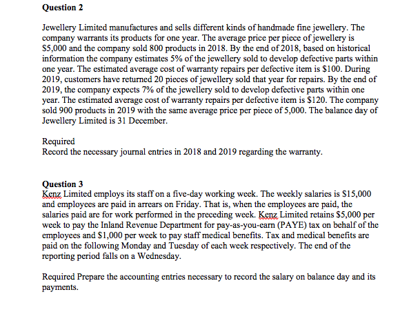 Question 2
Jewellery Limited manufactures and sells different kinds of handmade fine jewellery. The
company warrants its products for one year. The average price per piece of jewellery is
S5,000 and the company sold 800 products in 2018. By the end of 2018, based on historical
information the company estimates 5% of the jewellery sold to develop defective parts within
one year. The estimated average cost of warranty repairs per defective item is $100. During
2019, customers have returned 20 pieces of jewellery sold that year for repairs. By the end of
2019, the company expects 7% of the jewellery sold to develop defective parts within one
year. The estimated average cost of warranty repairs per defective item is $120. The company
sold 900 products in 2019 with the same average price per piece of 5,000. The balance day of
Jewellery Limited is 31 December.
Required
Record the necessary journal entries in 2018 and 2019 regarding the warranty.
Question 3
Kenz Limited employs its staff on a five-day working week. The weekly salaries is S15,000
and employees are paid in arrears on Friday. That is, when the employees are paid, the
salaries paid are for work performed in the preceding week. Kenz Limited retains $5,000 per
week to pay the Inland Revenue Department for pay-as-you-carn (PAYE) tax on behalf of the
employees and $1,000 per week to pay staff medical benefits. Tax and medical benefits are
paid on the following Monday and Tuesday of each week respectively. The end of the
reporting period falls on a Wednesday.
Required Prepare the accounting entries necessary to record the salary on balance day and its
раyments.
