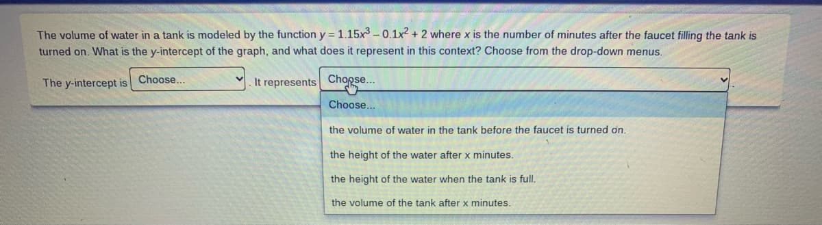 The volume of water in a tank is modeled by the function y = 1.15x – 0.1x2 + 2 where x is the number of minutes after the faucet filling the tank is
turned on. What is the y-intercept of the graph, and what does it represent in this context? Choose from the drop-down menus.
The y-intercept is Choose...
Chopse..
It
represents
Choose.
the volume of water in the tank before the faucet is turned on.
the height of the water after x minutes.
the height of the water when the tank is full.
the volume of the tank after x minutes.
