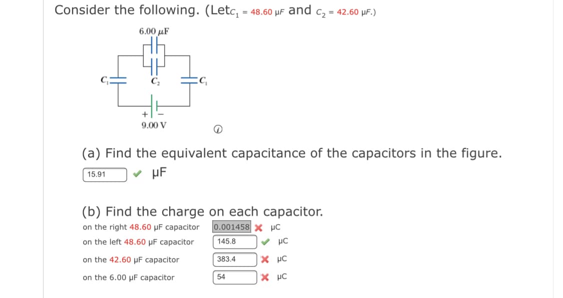 Consider the following. (Letc, = 48.60 µF and c, = 42.60 µF.)
6.00 µF
C,
9.00 V
(a) Find the equivalent capacitance of the capacitors in the figure.
v µF
15.91
(b) Find the charge on each capacitor.
on the right 48.60 µF capacitor
0.001458 X µC
on the left 48.60 µF capacitor
145.8
v µC
on the 42.60 µF capacitor
383.4
X µC
on the 6.00 µF capacitor
54
X µC
