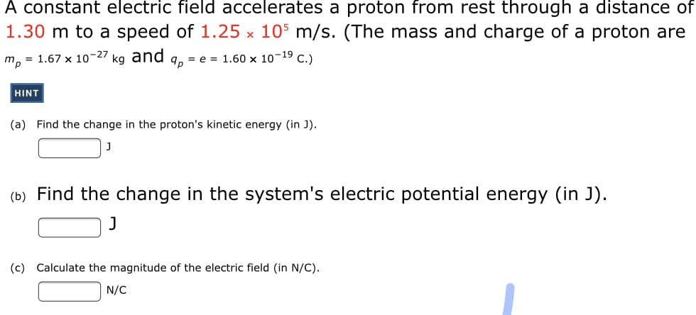 A constant electric field accelerates a proton from rest through a distance of
1.30 m to a speed of 1.25 x 105 m/s. (The mass and charge of a proton are
m, = 1.67 x 10-27 kg and
9, = e = 1.60 × 10-19 C.)
HINT
(a) Find the change in the proton's kinetic energy (in J).
(b) Find the change in the system's electric potential energy (in J).
J
(c) Calculate the magnitude of the electric field (in N/C).
N/C
