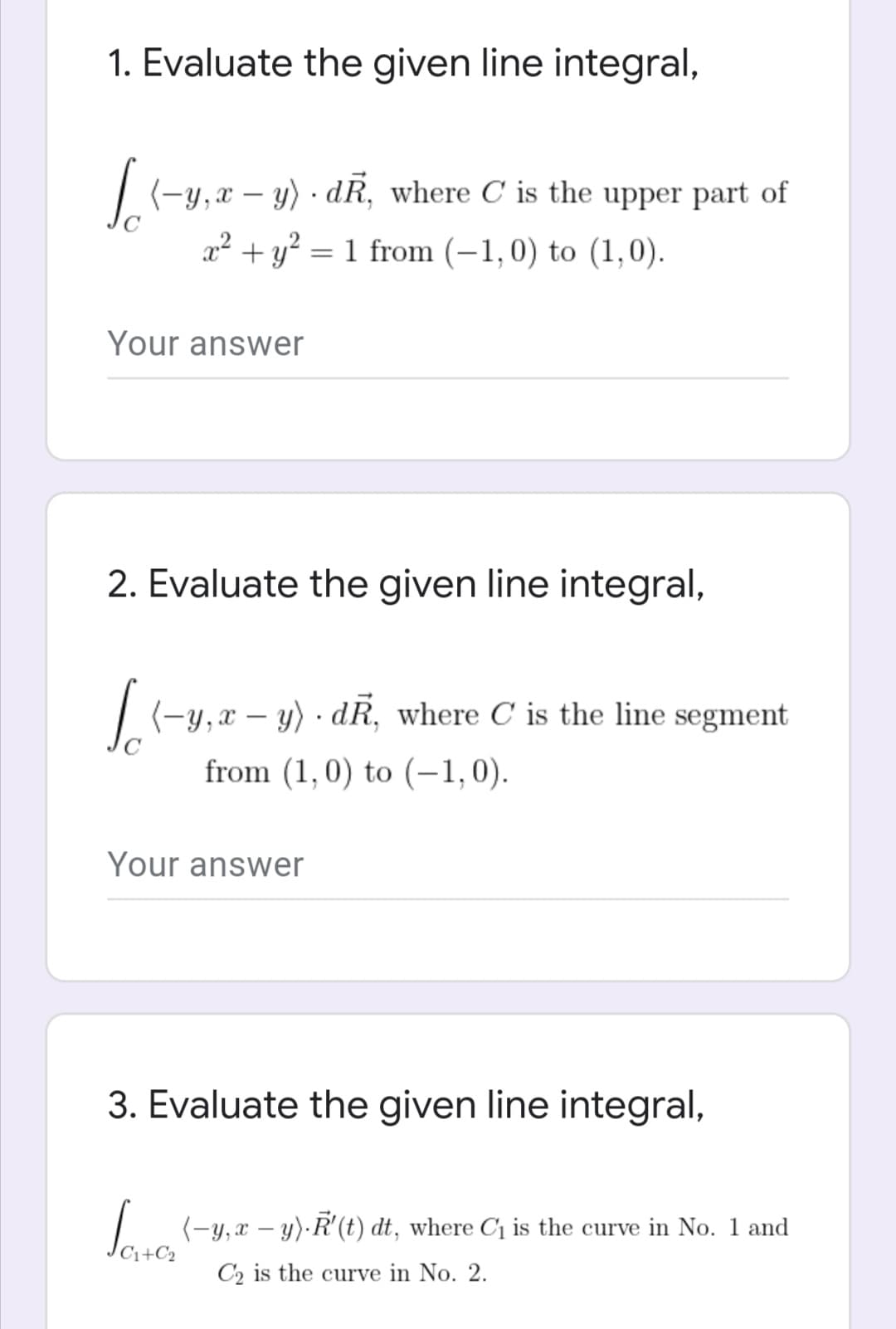 1. Evaluate the given line integral,
(-y,x – y) · dR, where C is the upper part of
x² + y? = 1 from (–1,0) to (1,0).
Your answer
2. Evaluate the given line integral,
| (-y,x – y) · dR, where C is the line segment
from (1,0) to (–1,0).
Your answer
3. Evaluate the given line integral,
I (-y, a – y)·R'(t) dt, where C is the curve in No. 1 and
C2 is the curve in No. 2.
