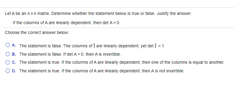 Let A be an nxn matrix. Determine whether the statement below is true or false. Justify the answer.
If the columns of A are linearly dependent, then det A = 0.
Choose the correct answer below.
O A. The statement is false. The columns of I are linearly dependent, yet det I = 1.
B. The statement is false. If det A = 0, then A is invertible.
OC. The statement is true. If the columns of A are linearly dependent, then one of the columns is equal to another.
D. The statement is true. If the columns of A are linearly dependent, then A is not invertible.
