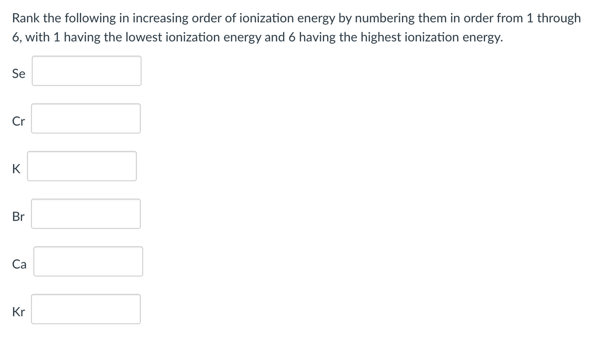 Rank the following in increasing order of ionization energy by numbering them in order from 1 through
6, with 1 having the lowest ionization energy and 6 having the highest ionization energy.
Se
Cr
K
Br
Са
Kr
