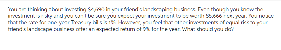 You are thinking about investing $4,690 in your friend's landscaping business. Even though you know the
investment is risky and you can't be sure you expect your investment to be worth $5,666 next year. You notice
that the rate for one-year Treasury bills is 1%. However, you feel that other investments of equal risk to your
friend's landscape business offer an expected return of 9% for the year. What should you do?
