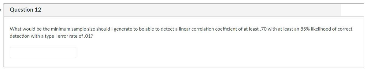 Question 12
What would be the minimum sample size should I generate to be able to detect a linear correlation coefficient of at least .70 with at least an 85% likelihood of correct
detection with a type I error rate of .01?

