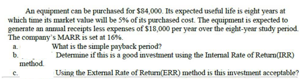 An equipment can be purchased for $84,000. Its expected useful life is eight years at
which time its market value will be 5% of its purchased cost. The equipment is expected to
generate an annual receipts less expenses of $18,000 per year over the eight-year study period.
The company's MARR is set at 16%.
What is the simple payback period?
Determine if this is a good investment using the Internal Rate of Return(IRR)
а.
b.
method.
с.
Using the External Rate of Return(ERR) method is this investment acceptable?
