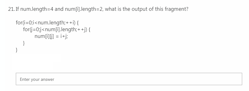 21. If num.length=4 and num[i].length=2, what is the output of this fragment?
for(i=0;i<num.length;++i) {
for(j=0;j<num[i].length;+ +j) {
num[i][] = i+j;
}
}
Enter your answer
