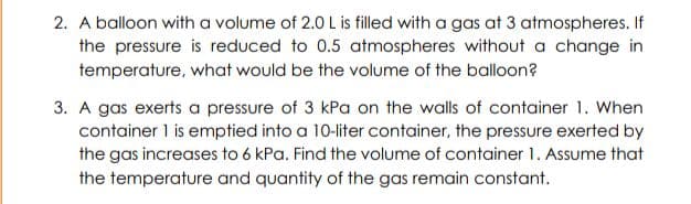 2. A balloon with a volume of 2.0 L is filled with a gas at 3 atmospheres. If
the pressure is reduced to 0.5 atmospheres without a change in
temperature, what would be the volume of the balloon?
3. A gas exerts a pressure of 3 kPa on the walls of container 1. When
container 1 is emptied into a 10-liter container, the pressure exerted by
the gas increases to 6 kPa. Find the volume of container 1. Assume that
the temperature and quantity of the gas remain constant.
