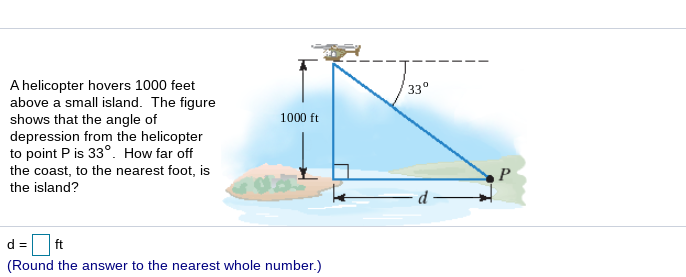 A helicopter hovers 1000 feet
above a small island. The figure
shows that the angle of
depression from the helicopter
to point P is 33°. How far off
33°
1000 ft
the coast, to the nearest foot, is
the island?
d = ft
(Round the answer to the nearest whole number.)
