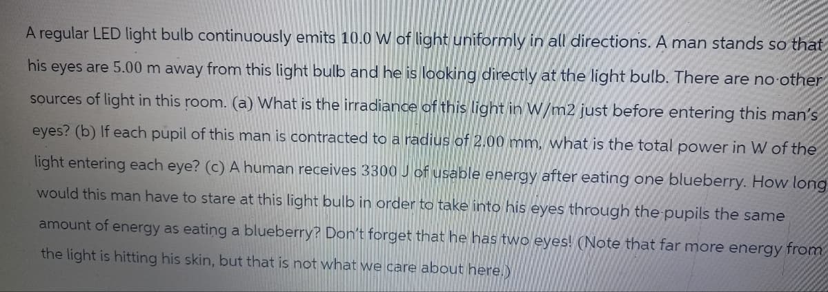 A regular LED light bulb continuously emits 10.0 W of light uniformly in all directions. A man stands so that
his eyes are 5.00 m away from this light bulb and he is looking directly at the light bulb. There are no other
sources of light in this room. (a) What is the irradiance of this light in W/m2 just before entering this man's
eyes? (b) If each pupil of this man is contracted to a radius of 2.00 mm, what is the total power in W of the
light entering each eye? (c) A human receives 3300 J of usable energy after eating one blueberry. How long
would this man have to stare at this light bulb in order to take into his eyes through the pupils the same
amount of energy as eating a blueberry? Don't forget that he has two eyes! (Note that far more energy from
the light is hitting his skin, but that is not what we care about here.)