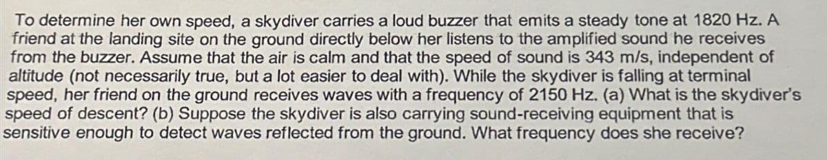 To determine her own speed, a skydiver carries a loud buzzer that emits a steady tone at 1820 Hz. A
friend at the landing site on the ground directly below her listens to the amplified sound he receives
from the buzzer. Assume that the air is calm and that the speed of sound is 343 m/s, independent of
altitude (not necessarily true, but a lot easier to deal with). While the skydiver is falling at terminal
speed, her friend on the ground receives waves with a frequency of 2150 Hz. (a) What is the skydiver's
speed of descent? (b) Suppose the skydiver is also carrying sound-receiving equipment that is
sensitive enough to detect waves reflected from the ground. What frequency does she receive?