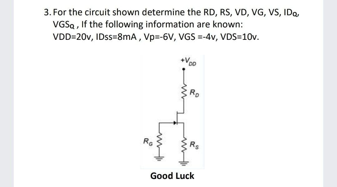 3. For the circuit shown determine the RD, RS, VD, VG, VS, IDa,
VGSQ , If the following information are known:
VDD=20v, IDSS=8mA , Vp=-6V, VGS =-4v, VDS=10v.
RD
RG
Rs
Good Luck
