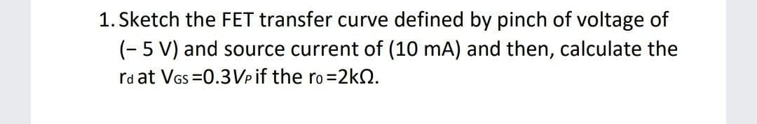 1. Sketch the FET transfer curve defined by pinch of voltage of
(- 5 V) and source current of (10 mA) and then, calculate the
ra at VGs =0.3Vpif the ro=2kQ.
