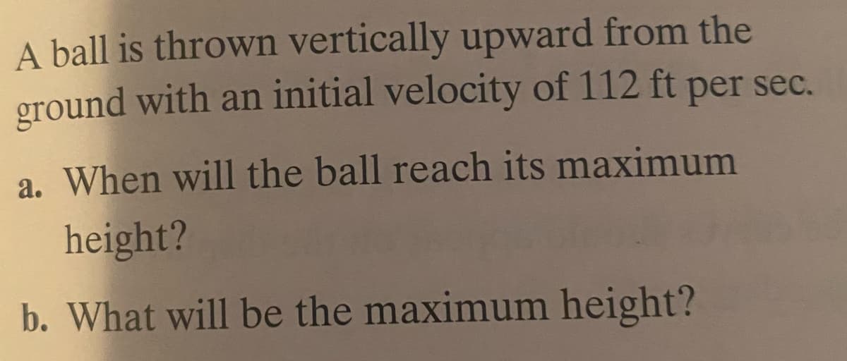 A ball is thrown vertically upward from the
ground with an initial velocity of 112 ft per sec.
a. When will the ball reach its maximum
height?
b. What will be the maximum height?
