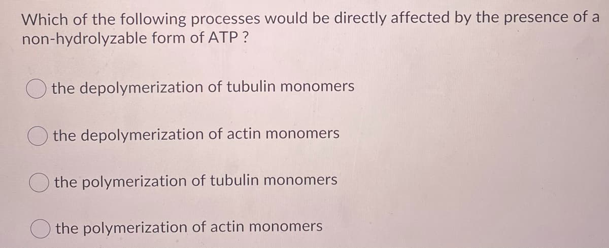 Which of the following processes would be directly affected by the presence of a
non-hydrolyzable form of ATP ?
the depolymerization of tubulin monomers
O the depolymerization of actin monomers
the polymerization of tubulin monomers
the polymerization of actin monomers
