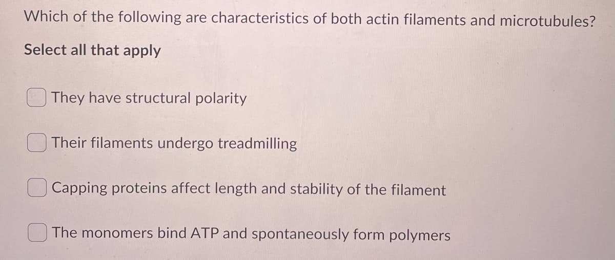 Which of the following are characteristics of both actin filaments and microtubules?
Select all that apply
They have structural polarity
Their filaments undergo treadmilling
Capping proteins affect length and stability of the filament
The monomers bind ATP and spontaneously form polymers
