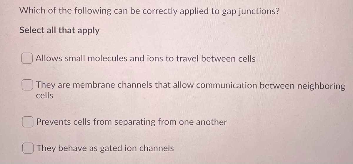 Which of the following can be correctly applied to gap junctions?
Select all that apply
Allows small molecules and ions to travel between cells
They are membrane channels that allow communication between neighboring
cells
O Prevents cells from separating from one another
O They behave as gated ion channels
