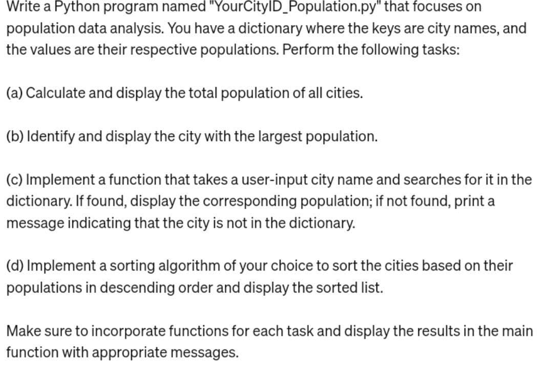 Write a Python program named "YourCityID_Population.py" that focuses on
population data analysis. You have a dictionary where the keys are city names, and
the values are their respective populations. Perform the following tasks:
(a) Calculate and display the total population of all cities.
(b) Identify and display the city with the largest population.
(c) Implement a function that takes a user-input city name and searches for it in the
dictionary. If found, display the corresponding population; if not found, print a
message indicating that the city is not in the dictionary.
(d) Implement a sorting algorithm of your choice to sort the cities based on their
populations in descending order and display the sorted list.
Make sure to incorporate functions for each task and display the results in the main
function with appropriate messages.