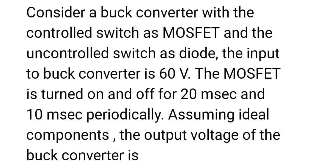 Consider a buck converter with the
controlled switch as MOSFET and the
uncontrolled switch as diode, the input
to buck converter is 60 V. The MOSFET
is turned on and off for 20 msec and
10 msec periodically. Assuming ideal
components, the output voltage of the
buck converter is