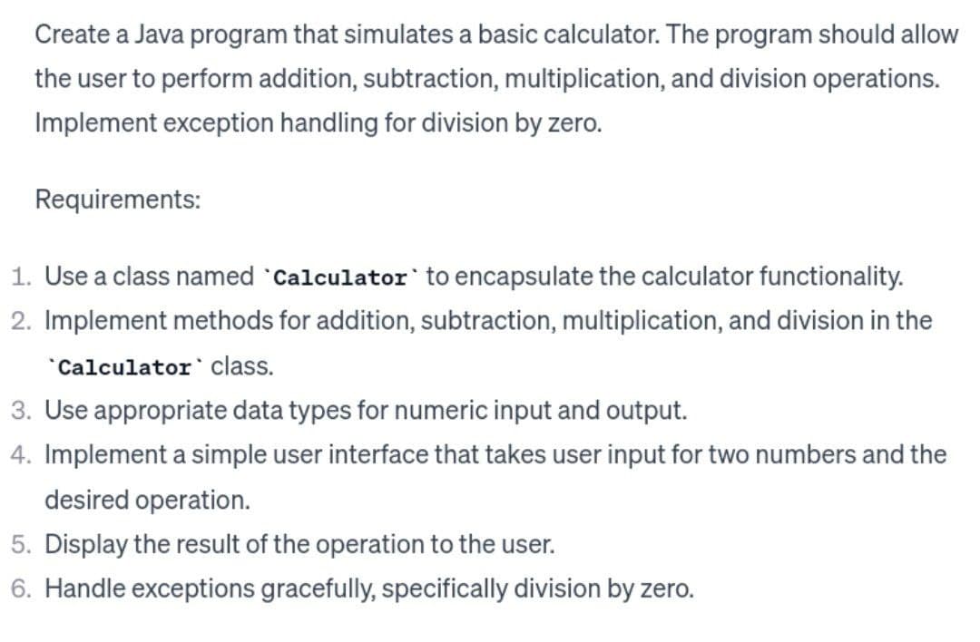 Create a Java program that simulates a basic calculator. The program should allow
the user to perform addition, subtraction, multiplication, and division operations.
Implement exception handling for division by zero.
Requirements:
1. Use a class named Calculator to encapsulate the calculator functionality.
2. Implement methods for addition, subtraction, multiplication, and division in the
Calculator class.
3. Use appropriate data types for numeric input and output.
4. Implement a simple user interface that takes user input for two numbers and the
desired operation.
5. Display the result of the operation to the user.
6. Handle exceptions gracefully, specifically division by zero.
