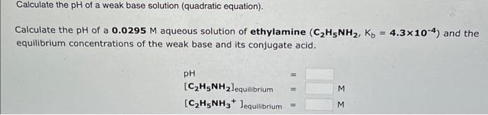 Calculate the pH of a weak base solution (quadratic equation).
Calculate the pH of a 0.0295 M aqueous solution of ethylamine (C₂H5NH₂, Kb = 4.3x10-4) and the
equilibrium concentrations of the weak base and its conjugate acid.
PH
[C₂H5NH₂]equilibrium
+
[C₂H5NH3 Jequilibrium
ΣΣ