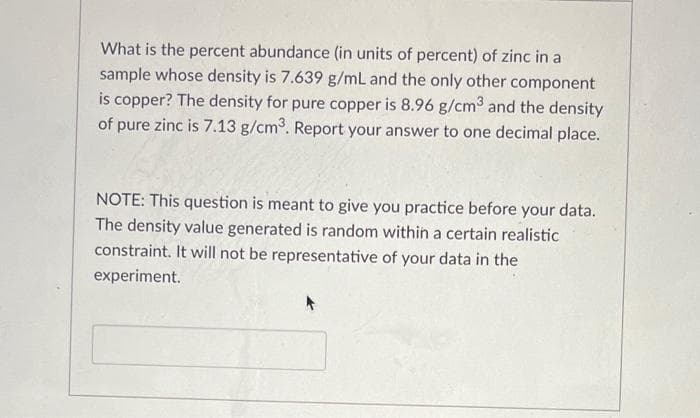 What is the percent abundance (in units of percent) of zinc in a
sample whose density is 7.639 g/mL and the only other component
is copper? The density for pure copper is 8.96 g/cm³ and the density
of pure zinc is 7.13 g/cm³. Report your answer to one decimal place.
NOTE: This question is meant to give you practice before your data.
The density value generated is random within a certain realistic
constraint. It will not be representative of your data in the
experiment.