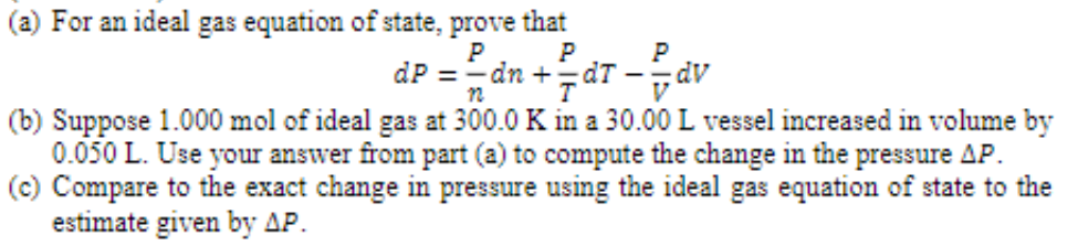 (a) For an ideal gas equation of state, prove that
P
P
P
dP = dn +=dT dv
n
(b) Suppose 1.000 mol of ideal gas at 300.0 K in a 30.00 L vessel increased in volume by
0.050 L. Use your answer from part (a) to compute the change in the pressure AP.
(c) Compare to the exact change in pressure using the ideal gas equation of state to the
estimate given by AP.