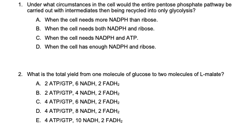 1. Under what circumstances in the cell would the entire pentose phosphate pathway be
carried out with intermediates then being recycled into only glycolysis?
A. When the cell needs more NADPH than ribose.
B. When the cell needs both NADPH and ribose.
C. When the cell needs NADPH and ATP.
D. When the cell has enough NADPH and ribose.
2. What is the total yield from one molecule of glucose to two molecules of L-malate?
A. 2 ATP/GTP, 6 NADH, 2 FADH₂
B. 2 ATP/GTP, 4 NADH, 2 FADH₂
C. 4 ATP/GTP, 6 NADH, 2 FADH₂
D. 4 ATP/GTP, 8 NADH, 2 FADH₂
E. 4 ATP/GTP, 10 NADH, 2 FADH₂