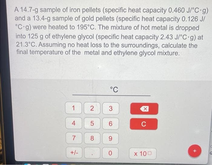 A 14.7-g sample of iron pellets (specific heat capacity 0.460 J/°C.g)
and a 13.4-g sample of gold pellets (specific heat capacity 0.126 J/
°C g) were heated to 195°C. The mixture of hot metal is dropped
into 125 g of ethylene glycol (specific heat capacity 2.43 J/°C g) at
21.3°C. Assuming no heat loss to the surroundings, calculate the
final temperature of the metal and ethylene glycol mixture.
1
4
7
+/-
°C
2 3
5 6
8
9
0
X
C
x 100
C
G