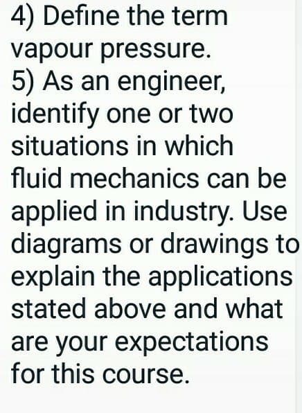 4) Define the term
vapour pressure.
5) As an engineer,
identify one or two
situations in which
fluid mechanics can be
applied in industry. Use
diagrams or drawings to
explain the applications
stated above and what
are your expectations
for this course.
