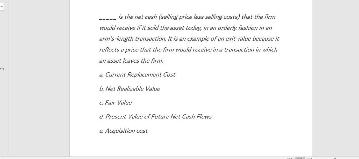ab
is the net cash (selling price less selling costs) that the firm
would receive if it sold the asset today, in an orderly fashion in an
arm's-length transaction. It is an example of an exit value because it
reflects a price that the firm would receive in a transaction in which
an asset leaves the firm.
a. Current Replacement Cost
b. Net Realizable Value
c. Fair Value
d. Present Value of Future Net Cash Flows
e. Acquisition cost
