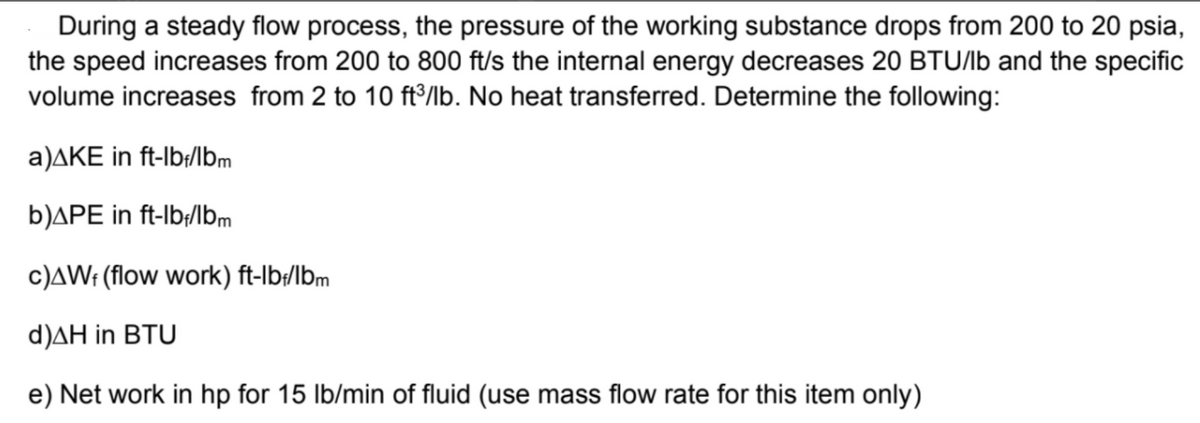 During a steady flow process, the pressure of the working substance drops from 200 to 20 psia,
the speed increases from 200 to 800 ft/s the internal energy decreases 20 BTU/lb and the specific
volume increases from 2 to 10 ft³/lb. No heat transferred. Determine the following:
a)AKE in ft-lb;/Ibm
b)APE in ft-lb/lbm
c)AW: (flow work) ft-lb:/lbm
d)AH in BTU
e) Net work in hp for 15 lb/min of fluid (use mass flow rate for this item only)
