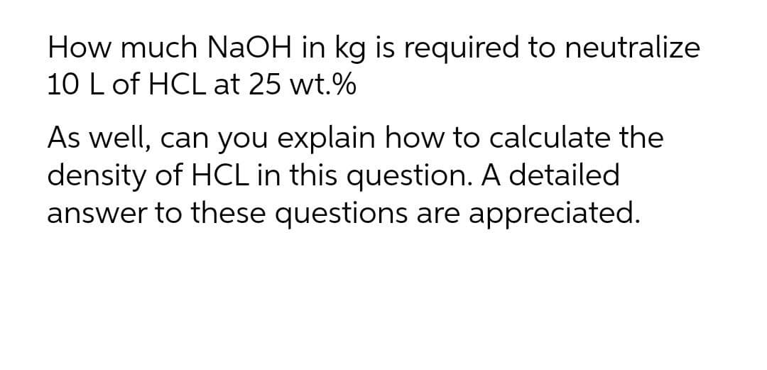 How much NaOH in kg is required to neutralize
10 L of HCL at 25 wt.%
As well, can you explain how to calculate the
density of HCL in this question. A detailed
answer to these questions are appreciated.

