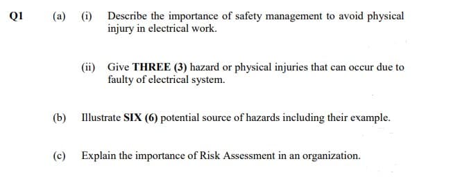 Q1
(a)
(i) Describe the importance of safety management to avoid physical
injury in electrical work.
(ii) Give THREE (3) hazard or physical injuries that can occur due to
faulty of electrical system.
(b)
Illustrate SIX (6) potential source of hazards including their example.
(c)
Explain the importance of Risk Assessment in an organization.
