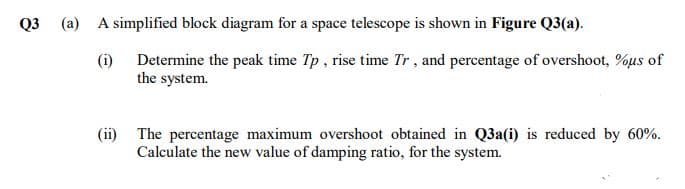 Q3 (a) A simplified block diagram for a space telescope is shown in Figure Q3(a).
(i) Determine the peak time Tp, rise time Tr, and percentage of overshoot, %us of
the system.
(ii) The percentage maximum overshoot obtained in Q3a(i) is reduced by 60%.
Calculate the new value of damping ratio, for the system.
