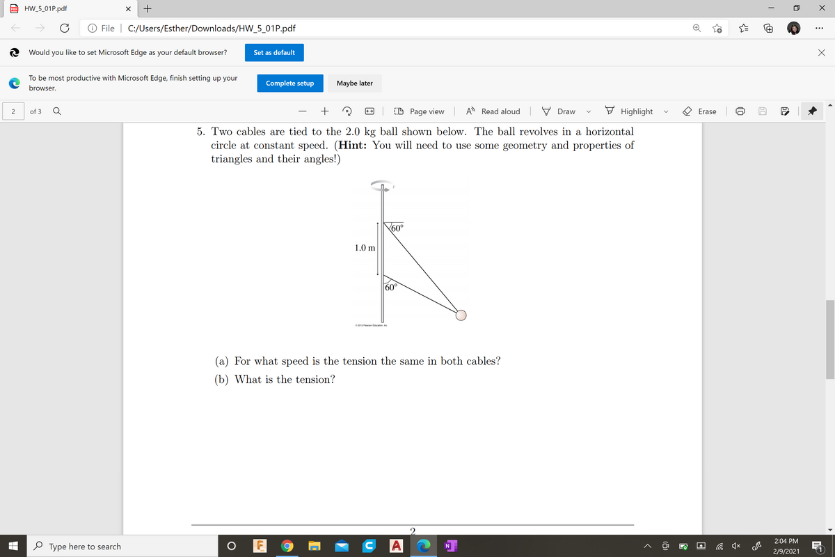 HW_5_01P.pdf
PDF
File | C:/Users/Esther/Downloads/HW_5_01P.pdf
2 Would you like to set Microsoft Edge as your default browser?
Set as default
To be most productive with Microsoft Edge, finish setting up your
Complete setup
Maybe later
browser.
(D Page view A Read aloud V Draw
7 Highlight
2
of 3
Erase
5. Two cables are tied to the 2.0 kg ball shown below. The ball revolves in a horizontal
circle at constant speed. (Hint: You will need to use some geometry and properties of
triangles and their angles!)
60°
1.0 m
60°
© 2013 Pearson Education, Inc.
(a) For what speed is the tension the same in both cables?
(b) What is the tension?
2.
2:04 PM
O Type here to search
C A
2/9/2021
(8)
